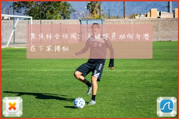 聚焦转会传闻：关键球员动向与潜在下家揭秘