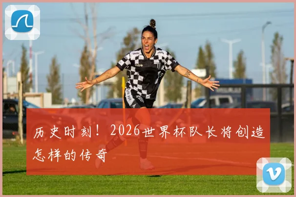 历史时刻！2026世界杯队长将创造怎样的传奇