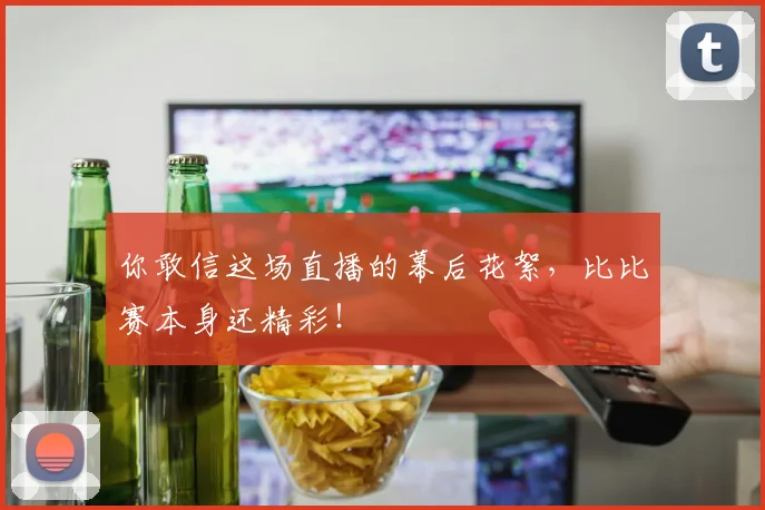 你敢信这场直播的幕后花絮，比比赛本身还精彩！