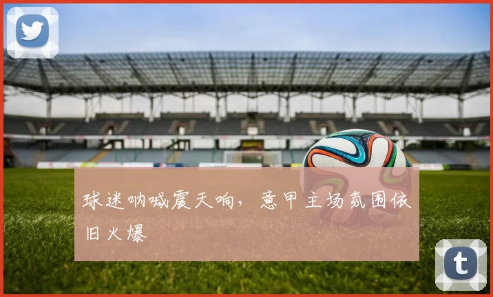 球迷呐喊震天响，意甲主场氛围依旧火爆