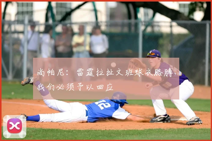 尚帕尼:雷霆拉扯文班球衣胳膊,我们必须予以回应