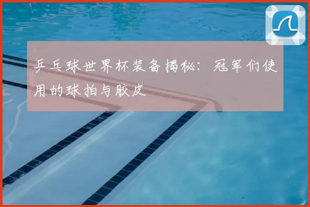 乒乓球世界杯装备揭秘:冠军们使用的球拍与胶皮