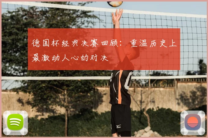 德国杯经典决赛回顾:重温历史上最激动人心的对决