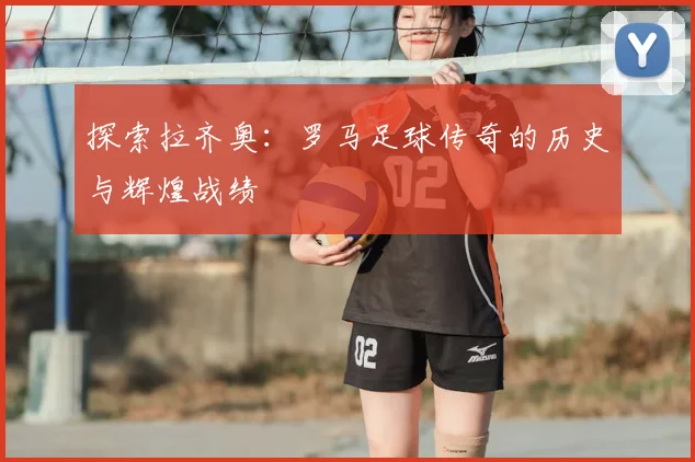 探索拉齐奥：罗马足球传奇的历史与辉煌战绩