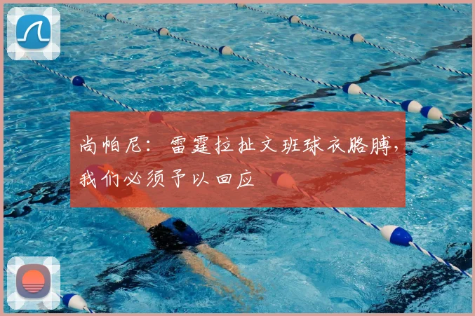 尚帕尼：雷霆拉扯文班球衣胳膊，我们必须予以回应