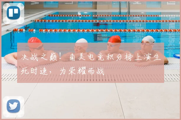 决战之巅！南美电竞积分榜上演生死时速，为荣耀而战