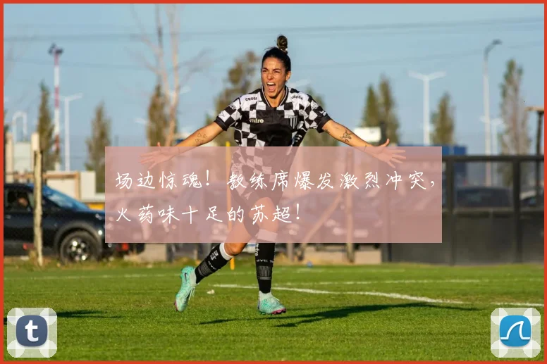 场边惊魂！教练席爆发激烈冲突，火药味十足的苏超！