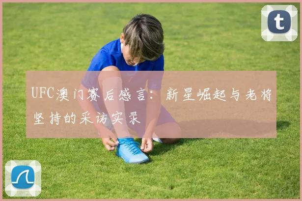 UFC澳门赛后感言：新星崛起与老将坚持的采访实录