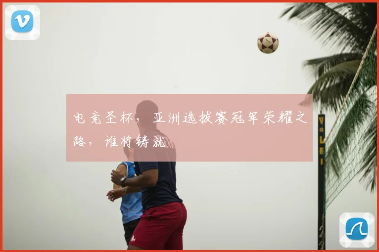 电竞圣杯，亚洲选拔赛冠军荣耀之路，谁将铸就