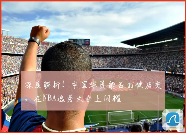 深度解析！中国球员能否打破历史，在NBA选秀大会上闪耀
