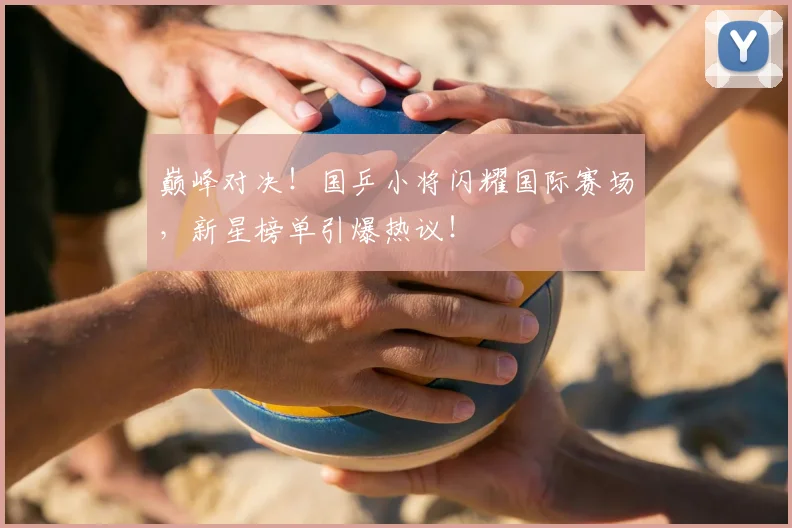 巅峰对决！国乒小将闪耀国际赛场，新星榜单引爆热议！