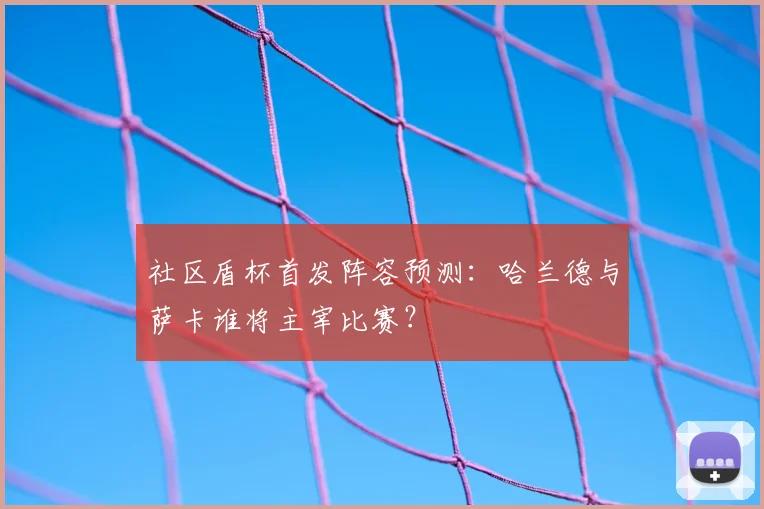社区盾杯首发阵容预测：哈兰德与萨卡谁将主宰比赛？