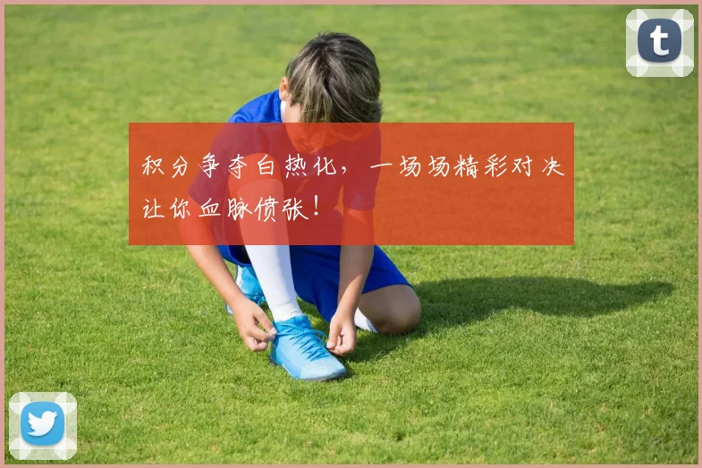 积分争夺白热化，一场场精彩对决让你血脉偾张！