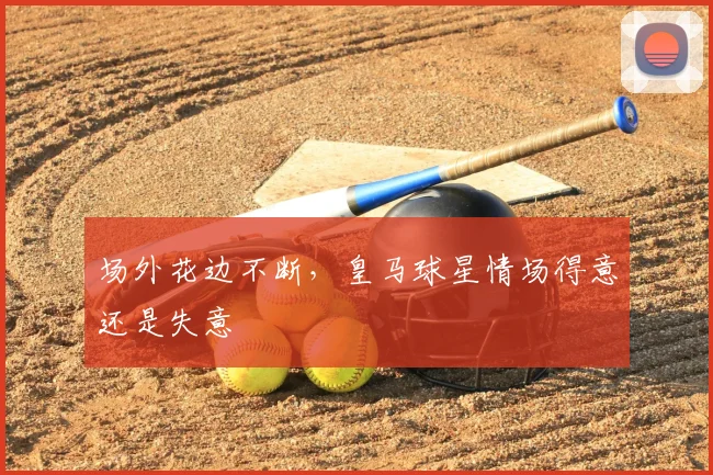 场外花边不断，皇马球星情场得意还是失意
