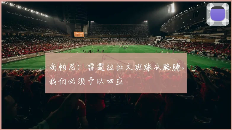 尚帕尼：雷霆拉扯文班球衣胳膊，我们必须予以回应