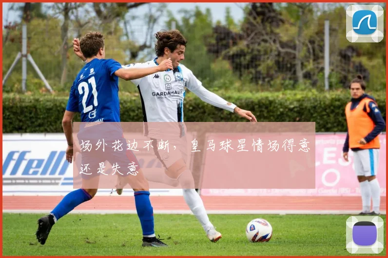 场外花边不断，皇马球星情场得意还是失意