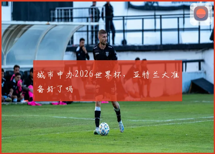城市申办2026世界杯，亚特兰大准备好了吗