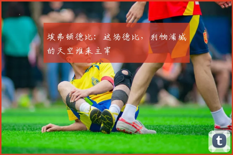 埃弗顿德比：这场德比，利物浦城的天空谁来主宰