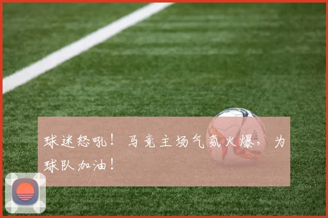 球迷怒吼！马竞主场气氛火爆，为球队加油！