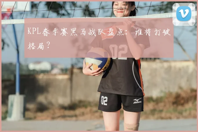 KPL春季赛黑马战队盘点:谁将打破格局?