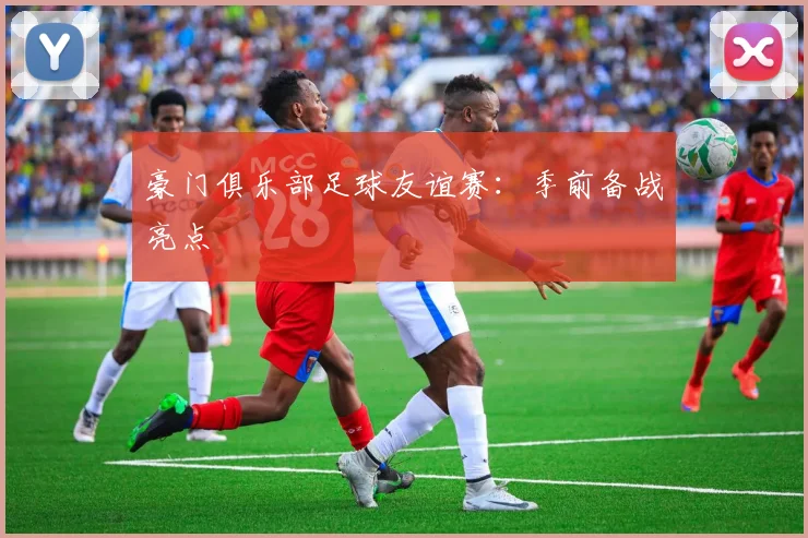 豪门俱乐部足球友谊赛：季前备战亮点