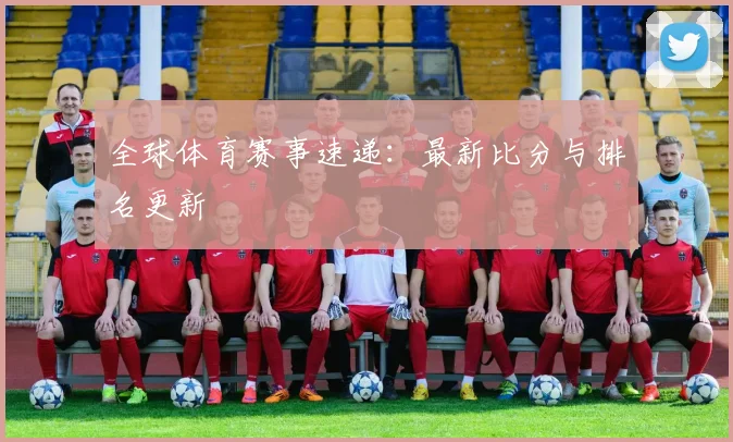 全球体育赛事速递:最新比分与排名更新