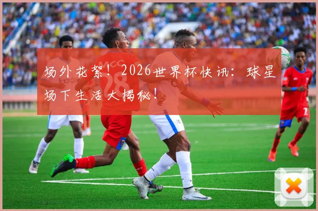 场外花絮！2026世界杯快讯：球星场下生活大揭秘！