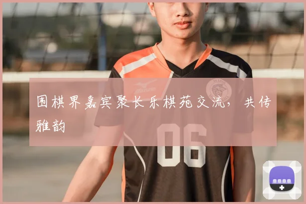 围棋界嘉宾聚长乐棋苑交流，共传雅韵