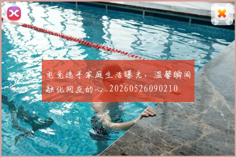 电竞选手家庭生活曝光,温馨瞬间融化网友的心_20260526090210