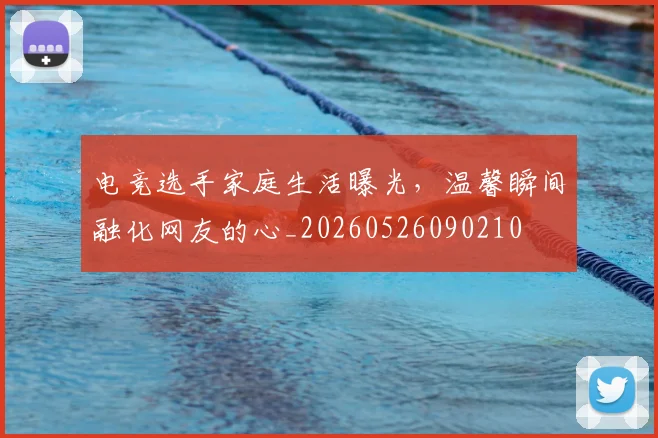 电竞选手家庭生活曝光,温馨瞬间融化网友的心_20260526090210