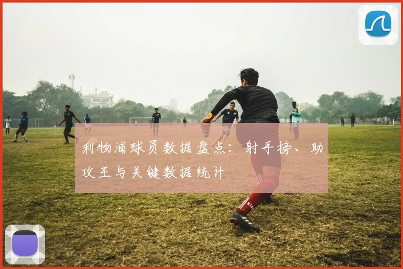 利物浦球员数据盘点：射手榜、助攻王与关键数据统计