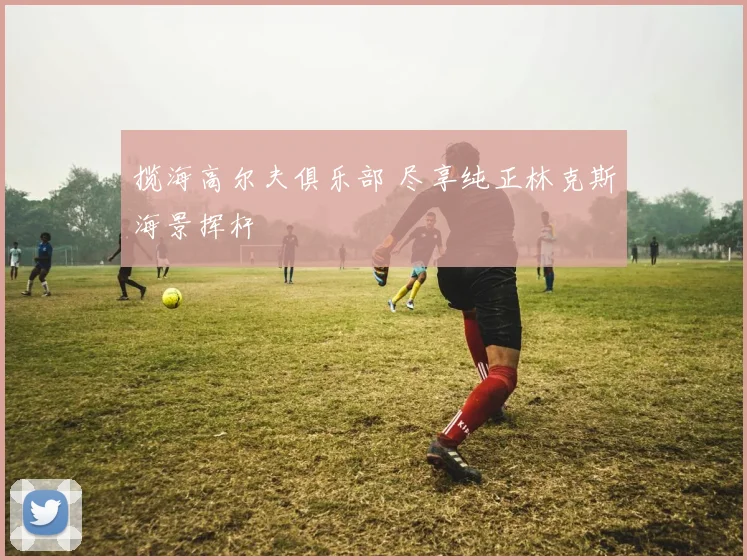 揽海高尔夫俱乐部 尽享纯正林克斯海景挥杆
