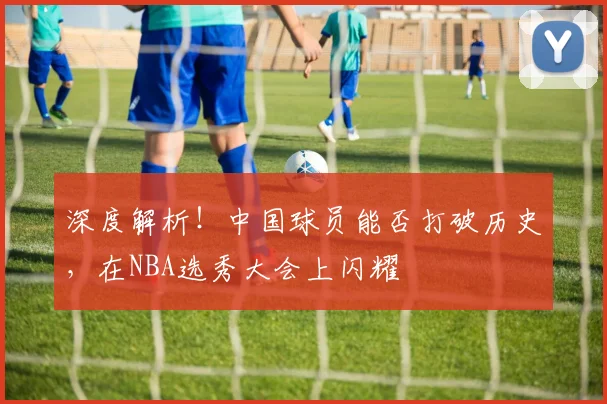 深度解析！中国球员能否打破历史，在NBA选秀大会上闪耀