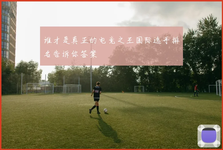 谁才是真正的电竞之王国际选手排名告诉你答案