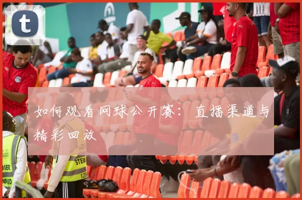 如何观看网球公开赛：直播渠道与精彩回放